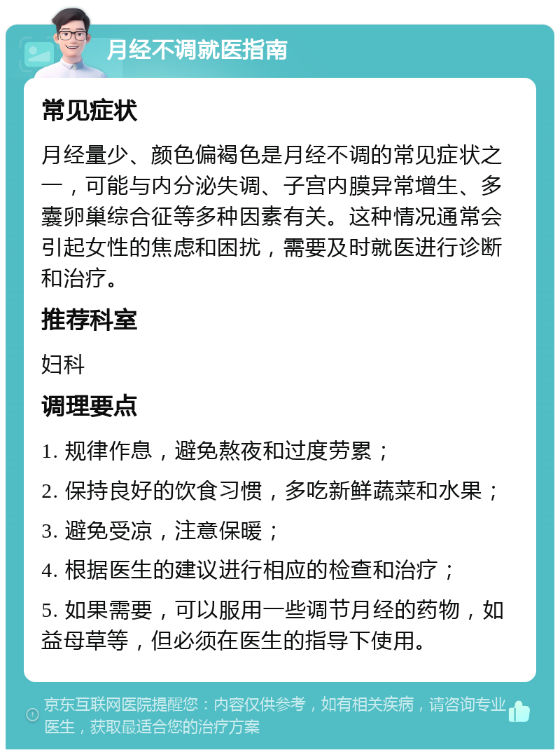 月经不调就医指南 常见症状 月经量少、颜色偏褐色是月经不调的常见症状之一，可能与内分泌失调、子宫内膜异常增生、多囊卵巢综合征等多种因素有关。这种情况通常会引起女性的焦虑和困扰，需要及时就医进行诊断和治疗。 推荐科室 妇科 调理要点 1. 规律作息，避免熬夜和过度劳累； 2. 保持良好的饮食习惯，多吃新鲜蔬菜和水果； 3. 避免受凉，注意保暖； 4. 根据医生的建议进行相应的检查和治疗； 5. 如果需要，可以服用一些调节月经的药物，如益母草等，但必须在医生的指导下使用。