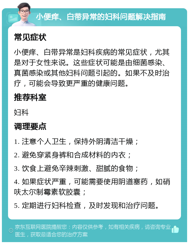 小便痒、白带异常的妇科问题解决指南 常见症状 小便痒、白带异常是妇科疾病的常见症状，尤其是对于女性来说。这些症状可能是由细菌感染、真菌感染或其他妇科问题引起的。如果不及时治疗，可能会导致更严重的健康问题。 推荐科室 妇科 调理要点 1. 注意个人卫生，保持外阴清洁干燥； 2. 避免穿紧身裤和合成材料的内衣； 3. 饮食上避免辛辣刺激、甜腻的食物； 4. 如果症状严重，可能需要使用阴道塞药，如硝呋太尔制霉素软胶囊； 5. 定期进行妇科检查，及时发现和治疗问题。