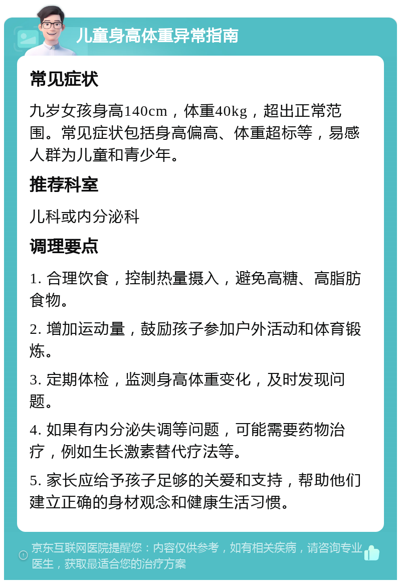 儿童身高体重异常指南 常见症状 九岁女孩身高140cm，体重40kg，超出正常范围。常见症状包括身高偏高、体重超标等，易感人群为儿童和青少年。 推荐科室 儿科或内分泌科 调理要点 1. 合理饮食，控制热量摄入，避免高糖、高脂肪食物。 2. 增加运动量，鼓励孩子参加户外活动和体育锻炼。 3. 定期体检，监测身高体重变化，及时发现问题。 4. 如果有内分泌失调等问题，可能需要药物治疗，例如生长激素替代疗法等。 5. 家长应给予孩子足够的关爱和支持，帮助他们建立正确的身材观念和健康生活习惯。