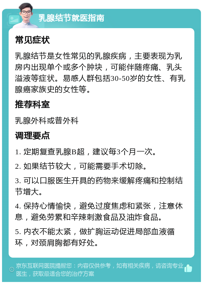 乳腺结节就医指南 常见症状 乳腺结节是女性常见的乳腺疾病，主要表现为乳房内出现单个或多个肿块，可能伴随疼痛、乳头溢液等症状。易感人群包括30-50岁的女性、有乳腺癌家族史的女性等。 推荐科室 乳腺外科或普外科 调理要点 1. 定期复查乳腺B超，建议每3个月一次。 2. 如果结节较大，可能需要手术切除。 3. 可以口服医生开具的药物来缓解疼痛和控制结节增大。 4. 保持心情愉快，避免过度焦虑和紧张，注意休息，避免劳累和辛辣刺激食品及油炸食品。 5. 内衣不能太紧，做扩胸运动促进局部血液循环，对颈肩胸都有好处。