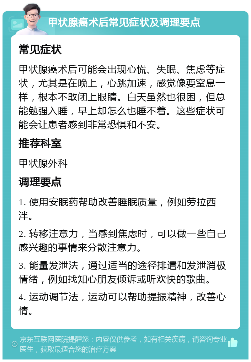 甲状腺癌术后常见症状及调理要点 常见症状 甲状腺癌术后可能会出现心慌、失眠、焦虑等症状，尤其是在晚上，心跳加速，感觉像要窒息一样，根本不敢闭上眼睛。白天虽然也很困，但总能勉强入睡，早上却怎么也睡不着。这些症状可能会让患者感到非常恐惧和不安。 推荐科室 甲状腺外科 调理要点 1. 使用安眠药帮助改善睡眠质量，例如劳拉西泮。 2. 转移注意力，当感到焦虑时，可以做一些自己感兴趣的事情来分散注意力。 3. 能量发泄法，通过适当的途径排遣和发泄消极情绪，例如找知心朋友倾诉或听欢快的歌曲。 4. 运动调节法，运动可以帮助提振精神，改善心情。