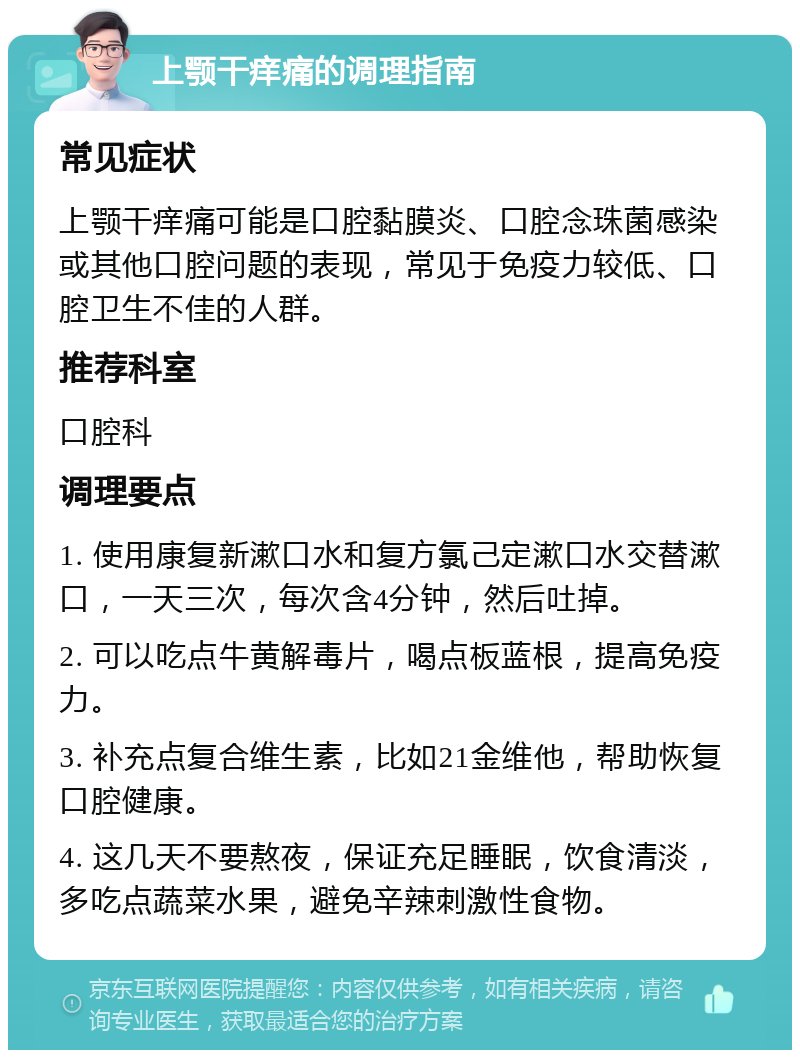 上颚干痒痛的调理指南 常见症状 上颚干痒痛可能是口腔黏膜炎、口腔念珠菌感染或其他口腔问题的表现，常见于免疫力较低、口腔卫生不佳的人群。 推荐科室 口腔科 调理要点 1. 使用康复新漱口水和复方氯己定漱口水交替漱口，一天三次，每次含4分钟，然后吐掉。 2. 可以吃点牛黄解毒片，喝点板蓝根，提高免疫力。 3. 补充点复合维生素，比如21金维他，帮助恢复口腔健康。 4. 这几天不要熬夜，保证充足睡眠，饮食清淡，多吃点蔬菜水果，避免辛辣刺激性食物。