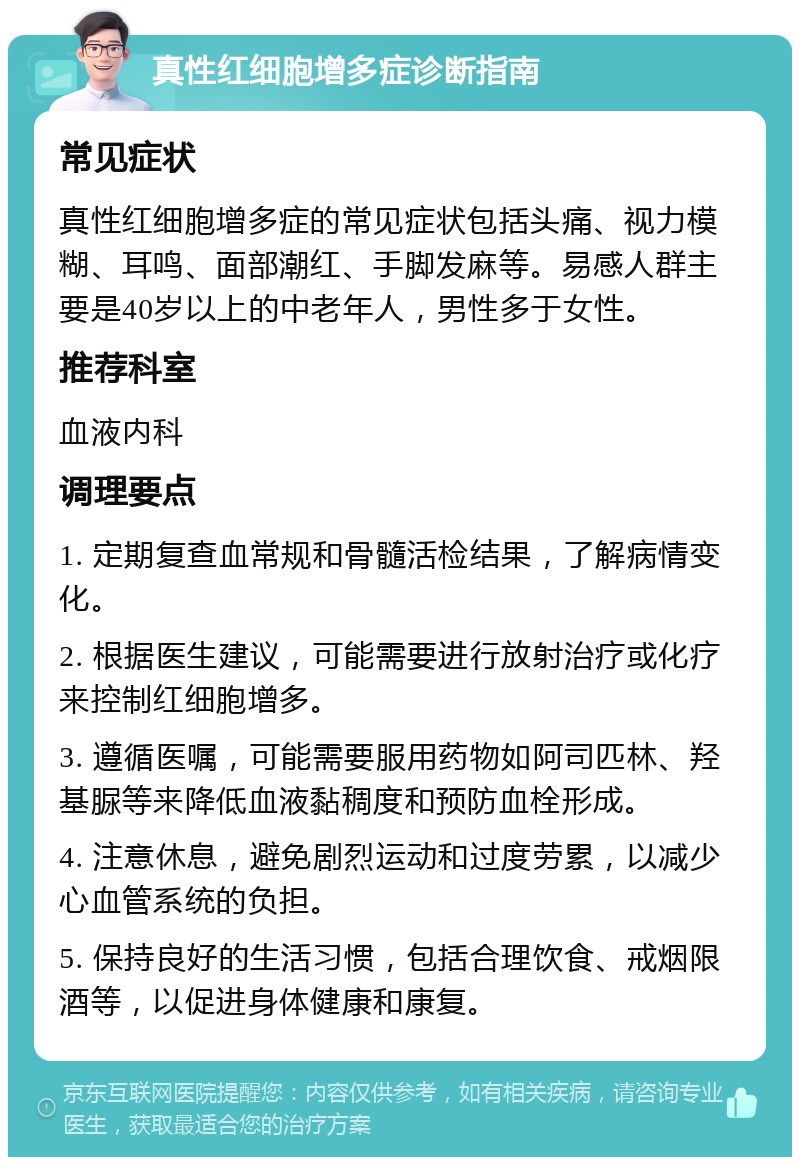 真性红细胞增多症诊断指南 常见症状 真性红细胞增多症的常见症状包括头痛、视力模糊、耳鸣、面部潮红、手脚发麻等。易感人群主要是40岁以上的中老年人，男性多于女性。 推荐科室 血液内科 调理要点 1. 定期复查血常规和骨髓活检结果，了解病情变化。 2. 根据医生建议，可能需要进行放射治疗或化疗来控制红细胞增多。 3. 遵循医嘱，可能需要服用药物如阿司匹林、羟基脲等来降低血液黏稠度和预防血栓形成。 4. 注意休息，避免剧烈运动和过度劳累，以减少心血管系统的负担。 5. 保持良好的生活习惯，包括合理饮食、戒烟限酒等，以促进身体健康和康复。