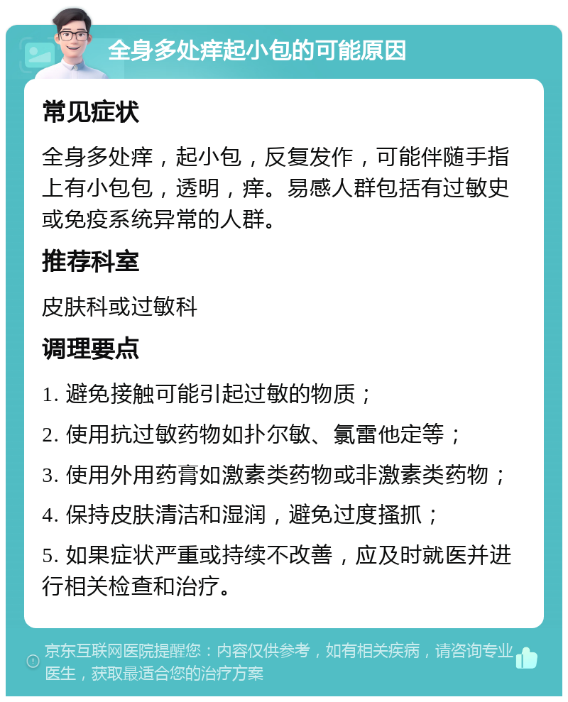 全身多处痒起小包的可能原因 常见症状 全身多处痒，起小包，反复发作，可能伴随手指上有小包包，透明，痒。易感人群包括有过敏史或免疫系统异常的人群。 推荐科室 皮肤科或过敏科 调理要点 1. 避免接触可能引起过敏的物质； 2. 使用抗过敏药物如扑尔敏、氯雷他定等； 3. 使用外用药膏如激素类药物或非激素类药物； 4. 保持皮肤清洁和湿润，避免过度搔抓； 5. 如果症状严重或持续不改善，应及时就医并进行相关检查和治疗。