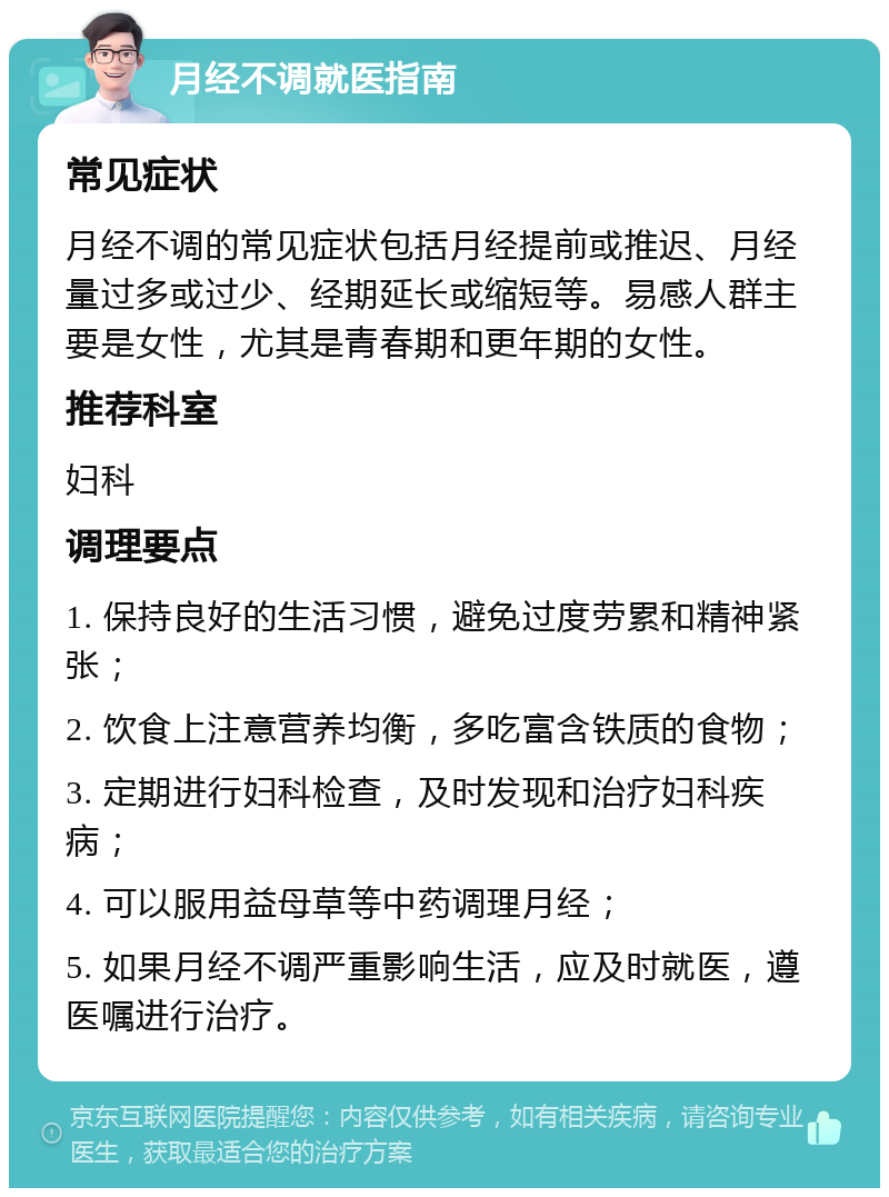 月经不调就医指南 常见症状 月经不调的常见症状包括月经提前或推迟、月经量过多或过少、经期延长或缩短等。易感人群主要是女性，尤其是青春期和更年期的女性。 推荐科室 妇科 调理要点 1. 保持良好的生活习惯，避免过度劳累和精神紧张； 2. 饮食上注意营养均衡，多吃富含铁质的食物； 3. 定期进行妇科检查，及时发现和治疗妇科疾病； 4. 可以服用益母草等中药调理月经； 5. 如果月经不调严重影响生活，应及时就医，遵医嘱进行治疗。