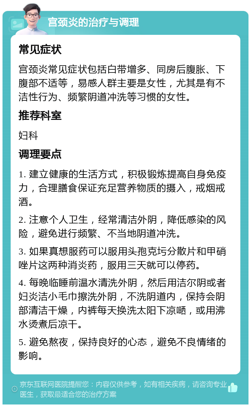 宫颈炎的治疗与调理 常见症状 宫颈炎常见症状包括白带增多、同房后腹胀、下腹部不适等，易感人群主要是女性，尤其是有不洁性行为、频繁阴道冲洗等习惯的女性。 推荐科室 妇科 调理要点 1. 建立健康的生活方式，积极锻炼提高自身免疫力，合理膳食保证充足营养物质的摄入，戒烟戒酒。 2. 注意个人卫生，经常清洁外阴，降低感染的风险，避免进行频繁、不当地阴道冲洗。 3. 如果真想服药可以服用头孢克圬分散片和甲硝唑片这两种消炎药，服用三天就可以停药。 4. 每晚临睡前温水清洗外阴，然后用洁尔阴或者妇炎洁小毛巾擦洗外阴，不洗阴道内，保持会阴部清洁干燥，内裤每天换洗太阳下凉嗮，或用沸水烫煮后凉干。 5. 避免熬夜，保持良好的心态，避免不良情绪的影响。