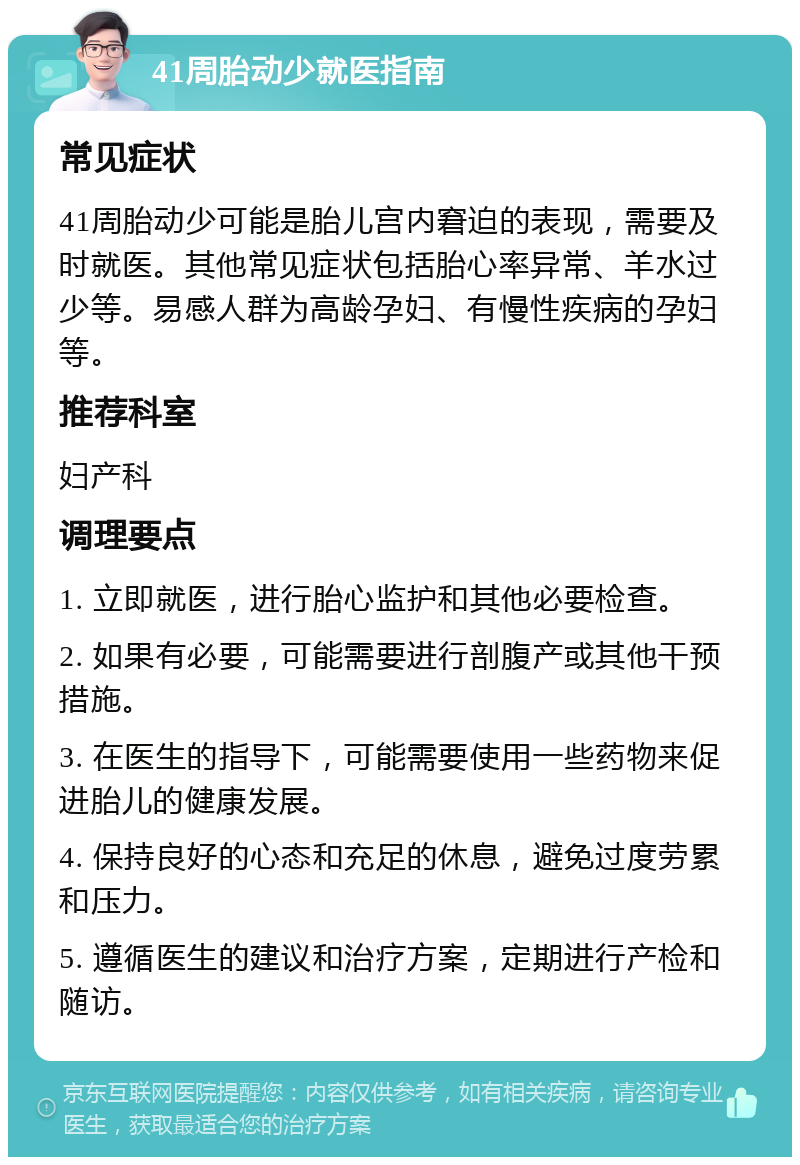 41周胎动少就医指南 常见症状 41周胎动少可能是胎儿宫内窘迫的表现，需要及时就医。其他常见症状包括胎心率异常、羊水过少等。易感人群为高龄孕妇、有慢性疾病的孕妇等。 推荐科室 妇产科 调理要点 1. 立即就医，进行胎心监护和其他必要检查。 2. 如果有必要，可能需要进行剖腹产或其他干预措施。 3. 在医生的指导下，可能需要使用一些药物来促进胎儿的健康发展。 4. 保持良好的心态和充足的休息，避免过度劳累和压力。 5. 遵循医生的建议和治疗方案，定期进行产检和随访。