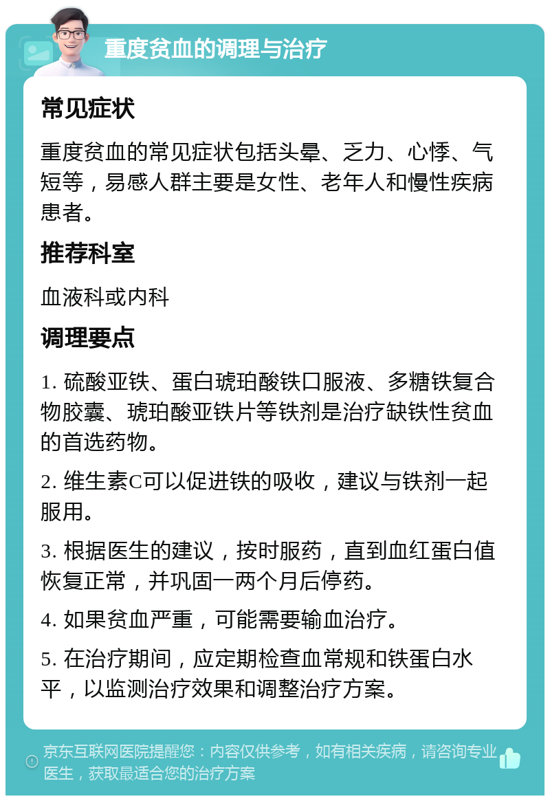 重度贫血的调理与治疗 常见症状 重度贫血的常见症状包括头晕、乏力、心悸、气短等，易感人群主要是女性、老年人和慢性疾病患者。 推荐科室 血液科或内科 调理要点 1. 硫酸亚铁、蛋白琥珀酸铁口服液、多糖铁复合物胶囊、琥珀酸亚铁片等铁剂是治疗缺铁性贫血的首选药物。 2. 维生素C可以促进铁的吸收，建议与铁剂一起服用。 3. 根据医生的建议，按时服药，直到血红蛋白值恢复正常，并巩固一两个月后停药。 4. 如果贫血严重，可能需要输血治疗。 5. 在治疗期间，应定期检查血常规和铁蛋白水平，以监测治疗效果和调整治疗方案。