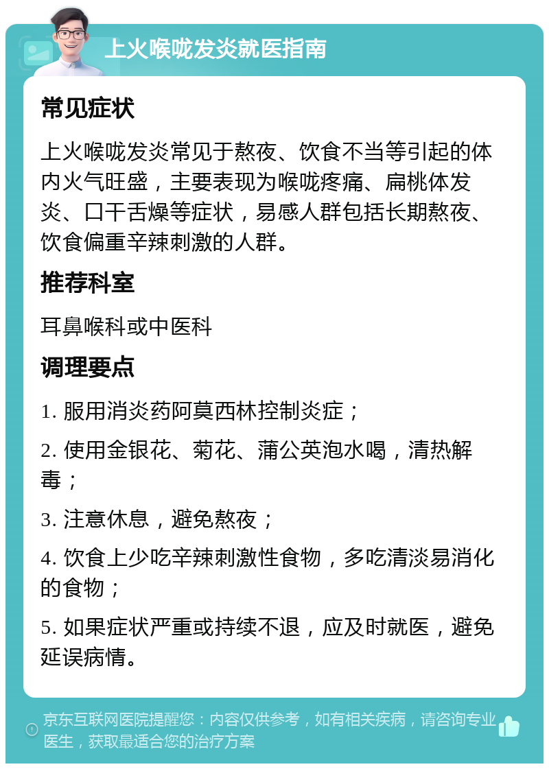 上火喉咙发炎就医指南 常见症状 上火喉咙发炎常见于熬夜、饮食不当等引起的体内火气旺盛，主要表现为喉咙疼痛、扁桃体发炎、口干舌燥等症状，易感人群包括长期熬夜、饮食偏重辛辣刺激的人群。 推荐科室 耳鼻喉科或中医科 调理要点 1. 服用消炎药阿莫西林控制炎症； 2. 使用金银花、菊花、蒲公英泡水喝，清热解毒； 3. 注意休息，避免熬夜； 4. 饮食上少吃辛辣刺激性食物，多吃清淡易消化的食物； 5. 如果症状严重或持续不退，应及时就医，避免延误病情。