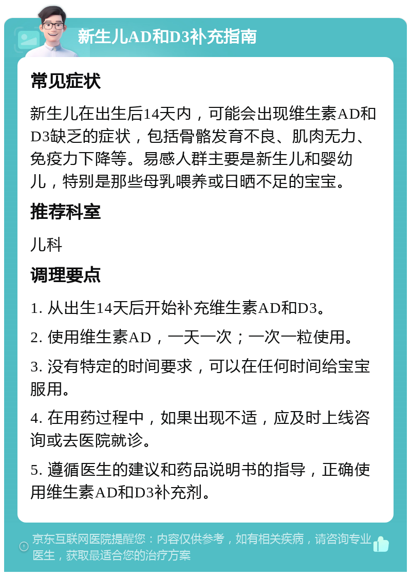 新生儿AD和D3补充指南 常见症状 新生儿在出生后14天内，可能会出现维生素AD和D3缺乏的症状，包括骨骼发育不良、肌肉无力、免疫力下降等。易感人群主要是新生儿和婴幼儿，特别是那些母乳喂养或日晒不足的宝宝。 推荐科室 儿科 调理要点 1. 从出生14天后开始补充维生素AD和D3。 2. 使用维生素AD，一天一次；一次一粒使用。 3. 没有特定的时间要求，可以在任何时间给宝宝服用。 4. 在用药过程中，如果出现不适，应及时上线咨询或去医院就诊。 5. 遵循医生的建议和药品说明书的指导，正确使用维生素AD和D3补充剂。