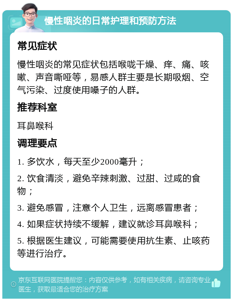 慢性咽炎的日常护理和预防方法 常见症状 慢性咽炎的常见症状包括喉咙干燥、痒、痛、咳嗽、声音嘶哑等，易感人群主要是长期吸烟、空气污染、过度使用嗓子的人群。 推荐科室 耳鼻喉科 调理要点 1. 多饮水，每天至少2000毫升； 2. 饮食清淡，避免辛辣刺激、过甜、过咸的食物； 3. 避免感冒，注意个人卫生，远离感冒患者； 4. 如果症状持续不缓解，建议就诊耳鼻喉科； 5. 根据医生建议，可能需要使用抗生素、止咳药等进行治疗。