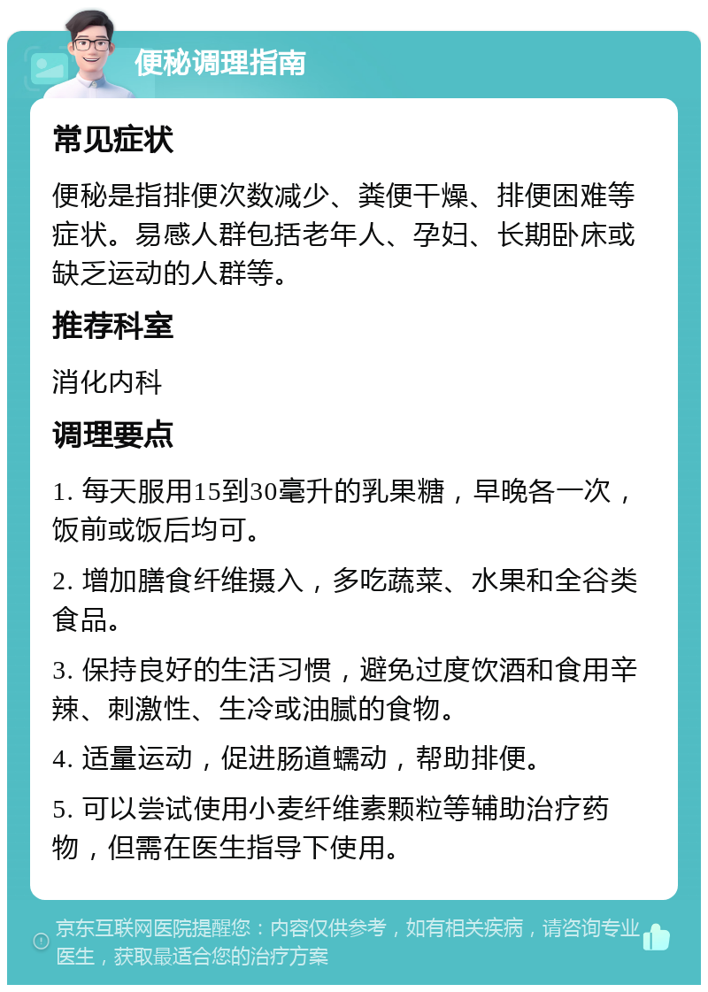 便秘调理指南 常见症状 便秘是指排便次数减少、粪便干燥、排便困难等症状。易感人群包括老年人、孕妇、长期卧床或缺乏运动的人群等。 推荐科室 消化内科 调理要点 1. 每天服用15到30毫升的乳果糖，早晚各一次，饭前或饭后均可。 2. 增加膳食纤维摄入，多吃蔬菜、水果和全谷类食品。 3. 保持良好的生活习惯，避免过度饮酒和食用辛辣、刺激性、生冷或油腻的食物。 4. 适量运动，促进肠道蠕动，帮助排便。 5. 可以尝试使用小麦纤维素颗粒等辅助治疗药物，但需在医生指导下使用。