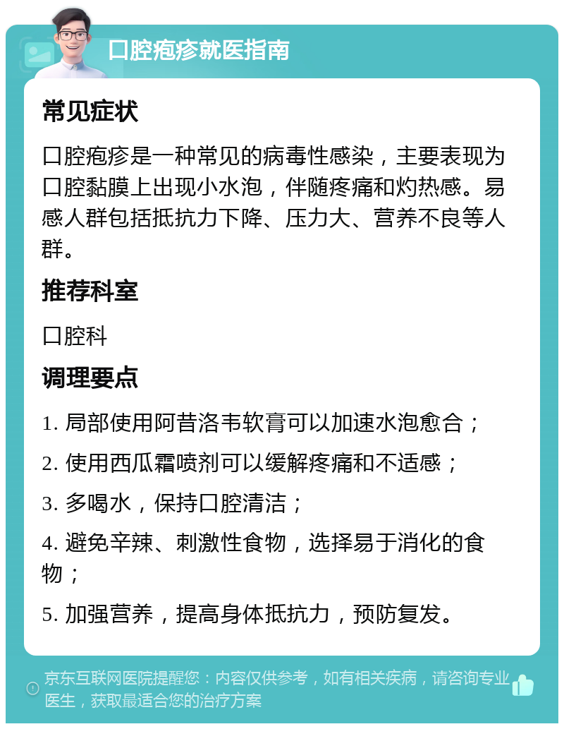 口腔疱疹就医指南 常见症状 口腔疱疹是一种常见的病毒性感染，主要表现为口腔黏膜上出现小水泡，伴随疼痛和灼热感。易感人群包括抵抗力下降、压力大、营养不良等人群。 推荐科室 口腔科 调理要点 1. 局部使用阿昔洛韦软膏可以加速水泡愈合； 2. 使用西瓜霜喷剂可以缓解疼痛和不适感； 3. 多喝水，保持口腔清洁； 4. 避免辛辣、刺激性食物，选择易于消化的食物； 5. 加强营养，提高身体抵抗力，预防复发。