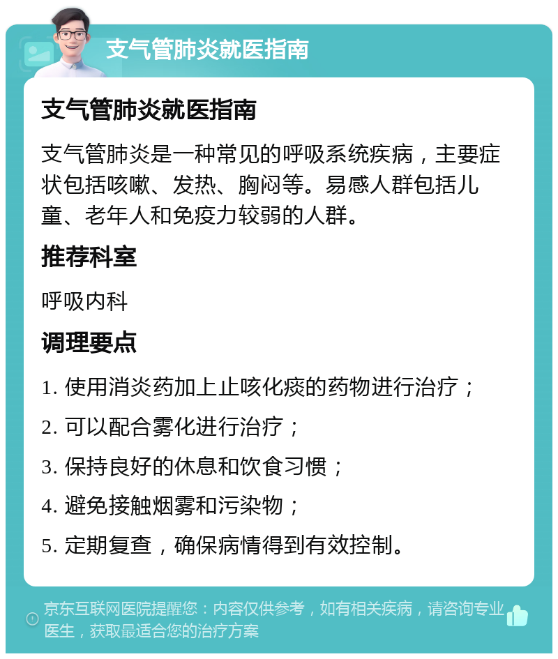 支气管肺炎就医指南 支气管肺炎就医指南 支气管肺炎是一种常见的呼吸系统疾病，主要症状包括咳嗽、发热、胸闷等。易感人群包括儿童、老年人和免疫力较弱的人群。 推荐科室 呼吸内科 调理要点 1. 使用消炎药加上止咳化痰的药物进行治疗； 2. 可以配合雾化进行治疗； 3. 保持良好的休息和饮食习惯； 4. 避免接触烟雾和污染物； 5. 定期复查，确保病情得到有效控制。