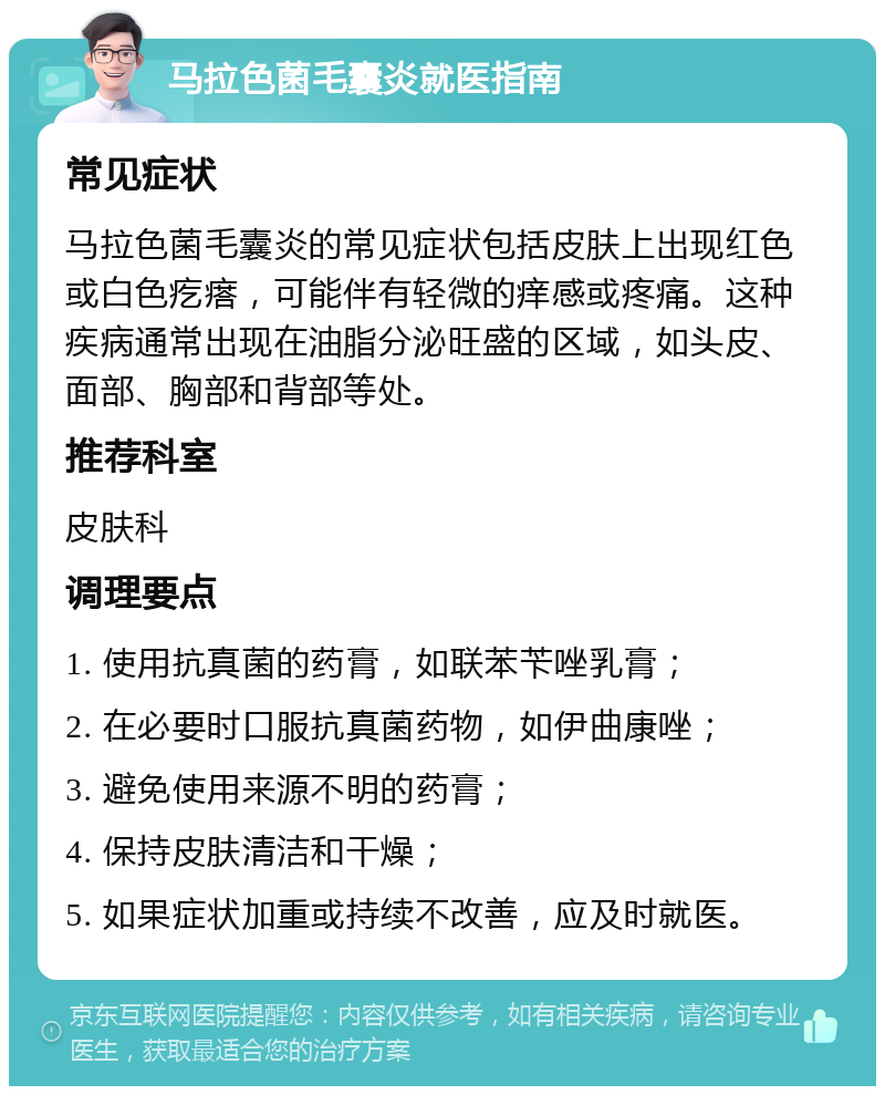 马拉色菌毛囊炎就医指南 常见症状 马拉色菌毛囊炎的常见症状包括皮肤上出现红色或白色疙瘩，可能伴有轻微的痒感或疼痛。这种疾病通常出现在油脂分泌旺盛的区域，如头皮、面部、胸部和背部等处。 推荐科室 皮肤科 调理要点 1. 使用抗真菌的药膏，如联苯苄唑乳膏； 2. 在必要时口服抗真菌药物，如伊曲康唑； 3. 避免使用来源不明的药膏； 4. 保持皮肤清洁和干燥； 5. 如果症状加重或持续不改善，应及时就医。