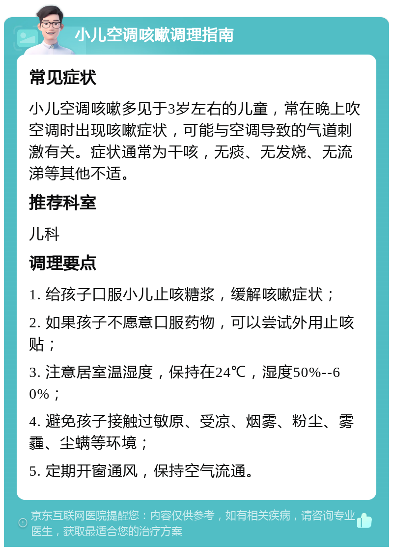 小儿空调咳嗽调理指南 常见症状 小儿空调咳嗽多见于3岁左右的儿童，常在晚上吹空调时出现咳嗽症状，可能与空调导致的气道刺激有关。症状通常为干咳，无痰、无发烧、无流涕等其他不适。 推荐科室 儿科 调理要点 1. 给孩子口服小儿止咳糖浆，缓解咳嗽症状； 2. 如果孩子不愿意口服药物，可以尝试外用止咳贴； 3. 注意居室温湿度，保持在24℃，湿度50%--60%； 4. 避免孩子接触过敏原、受凉、烟雾、粉尘、雾霾、尘螨等环境； 5. 定期开窗通风，保持空气流通。