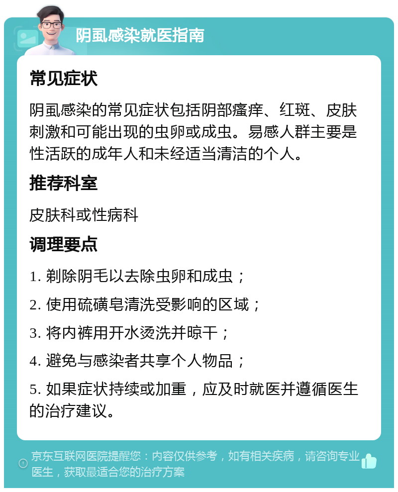 阴虱感染就医指南 常见症状 阴虱感染的常见症状包括阴部瘙痒、红斑、皮肤刺激和可能出现的虫卵或成虫。易感人群主要是性活跃的成年人和未经适当清洁的个人。 推荐科室 皮肤科或性病科 调理要点 1. 剃除阴毛以去除虫卵和成虫； 2. 使用硫磺皂清洗受影响的区域； 3. 将内裤用开水烫洗并晾干； 4. 避免与感染者共享个人物品； 5. 如果症状持续或加重，应及时就医并遵循医生的治疗建议。