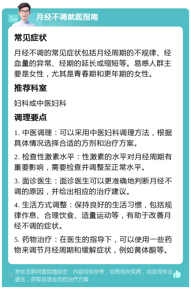 月经不调就医指南 常见症状 月经不调的常见症状包括月经周期的不规律、经血量的异常、经期的延长或缩短等。易感人群主要是女性，尤其是青春期和更年期的女性。 推荐科室 妇科或中医妇科 调理要点 1. 中医调理：可以采用中医妇科调理方法，根据具体情况选择合适的方剂和治疗方案。 2. 检查性激素水平：性激素的水平对月经周期有重要影响，需要检查并调整至正常水平。 3. 面诊医生：面诊医生可以更准确地判断月经不调的原因，并给出相应的治疗建议。 4. 生活方式调整：保持良好的生活习惯，包括规律作息、合理饮食、适量运动等，有助于改善月经不调的症状。 5. 药物治疗：在医生的指导下，可以使用一些药物来调节月经周期和缓解症状，例如黄体酮等。