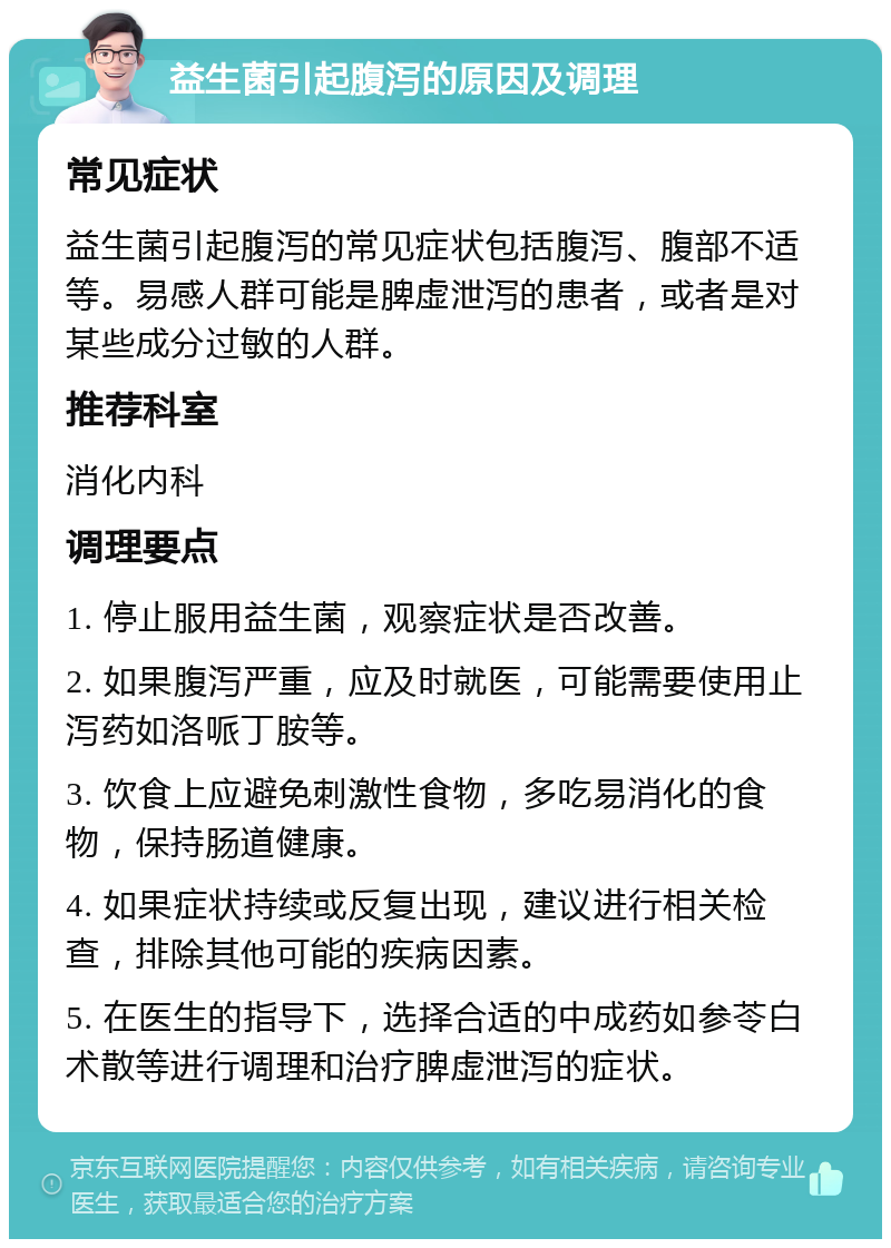 益生菌引起腹泻的原因及调理 常见症状 益生菌引起腹泻的常见症状包括腹泻、腹部不适等。易感人群可能是脾虚泄泻的患者，或者是对某些成分过敏的人群。 推荐科室 消化内科 调理要点 1. 停止服用益生菌，观察症状是否改善。 2. 如果腹泻严重，应及时就医，可能需要使用止泻药如洛哌丁胺等。 3. 饮食上应避免刺激性食物，多吃易消化的食物，保持肠道健康。 4. 如果症状持续或反复出现，建议进行相关检查，排除其他可能的疾病因素。 5. 在医生的指导下，选择合适的中成药如参苓白术散等进行调理和治疗脾虚泄泻的症状。