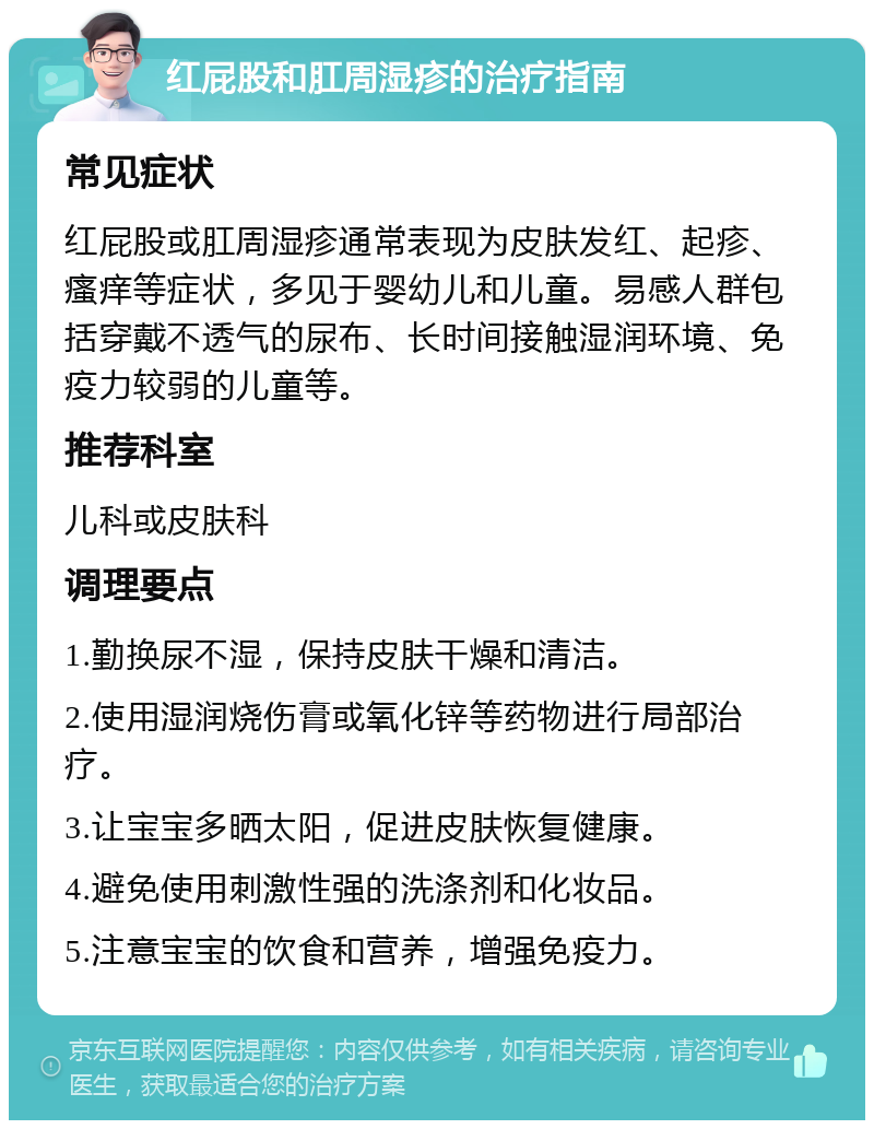 红屁股和肛周湿疹的治疗指南 常见症状 红屁股或肛周湿疹通常表现为皮肤发红、起疹、瘙痒等症状，多见于婴幼儿和儿童。易感人群包括穿戴不透气的尿布、长时间接触湿润环境、免疫力较弱的儿童等。 推荐科室 儿科或皮肤科 调理要点 1.勤换尿不湿，保持皮肤干燥和清洁。 2.使用湿润烧伤膏或氧化锌等药物进行局部治疗。 3.让宝宝多晒太阳，促进皮肤恢复健康。 4.避免使用刺激性强的洗涤剂和化妆品。 5.注意宝宝的饮食和营养，增强免疫力。