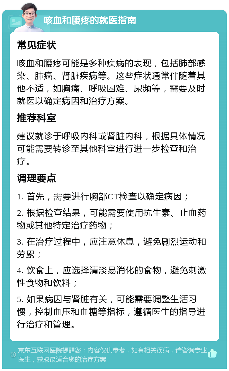 咳血和腰疼的就医指南 常见症状 咳血和腰疼可能是多种疾病的表现，包括肺部感染、肺癌、肾脏疾病等。这些症状通常伴随着其他不适，如胸痛、呼吸困难、尿频等，需要及时就医以确定病因和治疗方案。 推荐科室 建议就诊于呼吸内科或肾脏内科，根据具体情况可能需要转诊至其他科室进行进一步检查和治疗。 调理要点 1. 首先，需要进行胸部CT检查以确定病因； 2. 根据检查结果，可能需要使用抗生素、止血药物或其他特定治疗药物； 3. 在治疗过程中，应注意休息，避免剧烈运动和劳累； 4. 饮食上，应选择清淡易消化的食物，避免刺激性食物和饮料； 5. 如果病因与肾脏有关，可能需要调整生活习惯，控制血压和血糖等指标，遵循医生的指导进行治疗和管理。