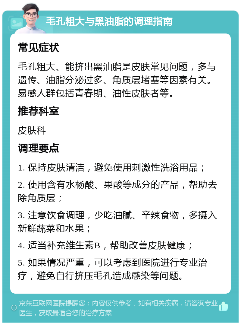 毛孔粗大与黑油脂的调理指南 常见症状 毛孔粗大、能挤出黑油脂是皮肤常见问题，多与遗传、油脂分泌过多、角质层堵塞等因素有关。易感人群包括青春期、油性皮肤者等。 推荐科室 皮肤科 调理要点 1. 保持皮肤清洁，避免使用刺激性洗浴用品； 2. 使用含有水杨酸、果酸等成分的产品，帮助去除角质层； 3. 注意饮食调理，少吃油腻、辛辣食物，多摄入新鲜蔬菜和水果； 4. 适当补充维生素B，帮助改善皮肤健康； 5. 如果情况严重，可以考虑到医院进行专业治疗，避免自行挤压毛孔造成感染等问题。