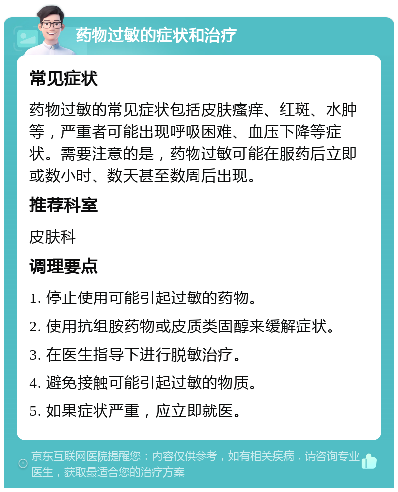 药物过敏的症状和治疗 常见症状 药物过敏的常见症状包括皮肤瘙痒、红斑、水肿等，严重者可能出现呼吸困难、血压下降等症状。需要注意的是，药物过敏可能在服药后立即或数小时、数天甚至数周后出现。 推荐科室 皮肤科 调理要点 1. 停止使用可能引起过敏的药物。 2. 使用抗组胺药物或皮质类固醇来缓解症状。 3. 在医生指导下进行脱敏治疗。 4. 避免接触可能引起过敏的物质。 5. 如果症状严重，应立即就医。