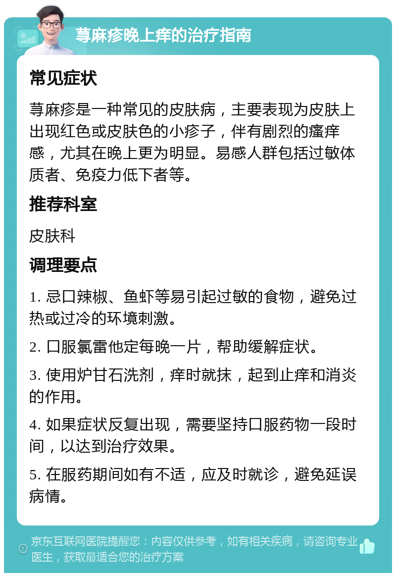 荨麻疹晚上痒的治疗指南 常见症状 荨麻疹是一种常见的皮肤病，主要表现为皮肤上出现红色或皮肤色的小疹子，伴有剧烈的瘙痒感，尤其在晚上更为明显。易感人群包括过敏体质者、免疫力低下者等。 推荐科室 皮肤科 调理要点 1. 忌口辣椒、鱼虾等易引起过敏的食物，避免过热或过冷的环境刺激。 2. 口服氯雷他定每晚一片，帮助缓解症状。 3. 使用炉甘石洗剂，痒时就抹，起到止痒和消炎的作用。 4. 如果症状反复出现，需要坚持口服药物一段时间，以达到治疗效果。 5. 在服药期间如有不适，应及时就诊，避免延误病情。