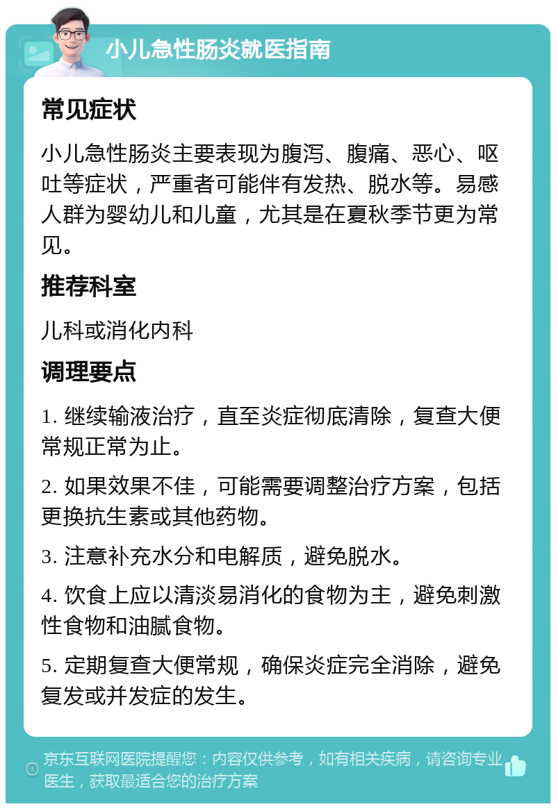 小儿急性肠炎就医指南 常见症状 小儿急性肠炎主要表现为腹泻、腹痛、恶心、呕吐等症状，严重者可能伴有发热、脱水等。易感人群为婴幼儿和儿童，尤其是在夏秋季节更为常见。 推荐科室 儿科或消化内科 调理要点 1. 继续输液治疗，直至炎症彻底清除，复查大便常规正常为止。 2. 如果效果不佳，可能需要调整治疗方案，包括更换抗生素或其他药物。 3. 注意补充水分和电解质，避免脱水。 4. 饮食上应以清淡易消化的食物为主，避免刺激性食物和油腻食物。 5. 定期复查大便常规，确保炎症完全消除，避免复发或并发症的发生。