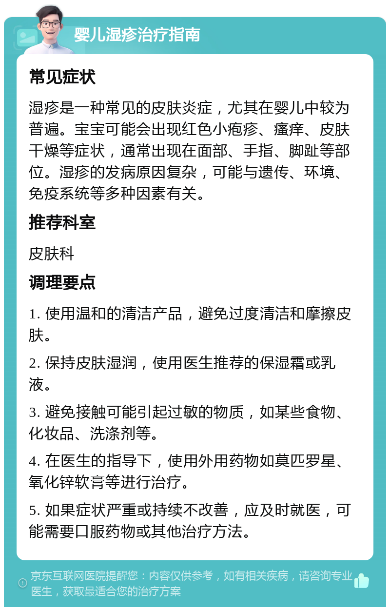 婴儿湿疹治疗指南 常见症状 湿疹是一种常见的皮肤炎症，尤其在婴儿中较为普遍。宝宝可能会出现红色小疱疹、瘙痒、皮肤干燥等症状，通常出现在面部、手指、脚趾等部位。湿疹的发病原因复杂，可能与遗传、环境、免疫系统等多种因素有关。 推荐科室 皮肤科 调理要点 1. 使用温和的清洁产品，避免过度清洁和摩擦皮肤。 2. 保持皮肤湿润，使用医生推荐的保湿霜或乳液。 3. 避免接触可能引起过敏的物质，如某些食物、化妆品、洗涤剂等。 4. 在医生的指导下，使用外用药物如莫匹罗星、氧化锌软膏等进行治疗。 5. 如果症状严重或持续不改善，应及时就医，可能需要口服药物或其他治疗方法。