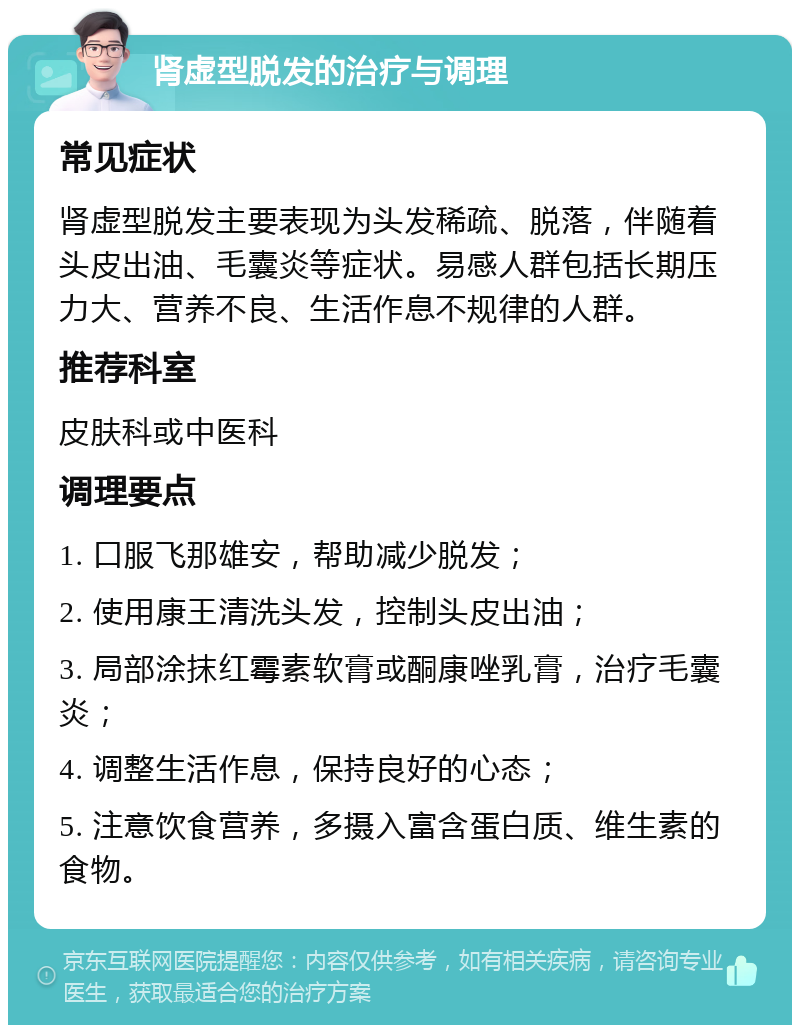 肾虚型脱发的治疗与调理 常见症状 肾虚型脱发主要表现为头发稀疏、脱落，伴随着头皮出油、毛囊炎等症状。易感人群包括长期压力大、营养不良、生活作息不规律的人群。 推荐科室 皮肤科或中医科 调理要点 1. 口服飞那雄安，帮助减少脱发； 2. 使用康王清洗头发，控制头皮出油； 3. 局部涂抹红霉素软膏或酮康唑乳膏，治疗毛囊炎； 4. 调整生活作息，保持良好的心态； 5. 注意饮食营养，多摄入富含蛋白质、维生素的食物。