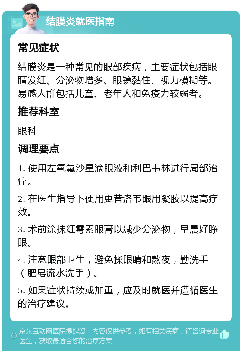 结膜炎就医指南 常见症状 结膜炎是一种常见的眼部疾病，主要症状包括眼睛发红、分泌物增多、眼镜黏住、视力模糊等。易感人群包括儿童、老年人和免疫力较弱者。 推荐科室 眼科 调理要点 1. 使用左氧氟沙星滴眼液和利巴韦林进行局部治疗。 2. 在医生指导下使用更昔洛韦眼用凝胶以提高疗效。 3. 术前涂抹红霉素眼膏以减少分泌物，早晨好睁眼。 4. 注意眼部卫生，避免揉眼睛和熬夜，勤洗手（肥皂流水洗手）。 5. 如果症状持续或加重，应及时就医并遵循医生的治疗建议。