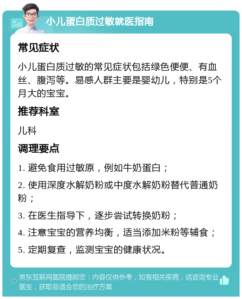 小儿蛋白质过敏就医指南 常见症状 小儿蛋白质过敏的常见症状包括绿色便便、有血丝、腹泻等。易感人群主要是婴幼儿，特别是5个月大的宝宝。 推荐科室 儿科 调理要点 1. 避免食用过敏原，例如牛奶蛋白； 2. 使用深度水解奶粉或中度水解奶粉替代普通奶粉； 3. 在医生指导下，逐步尝试转换奶粉； 4. 注意宝宝的营养均衡，适当添加米粉等辅食； 5. 定期复查，监测宝宝的健康状况。