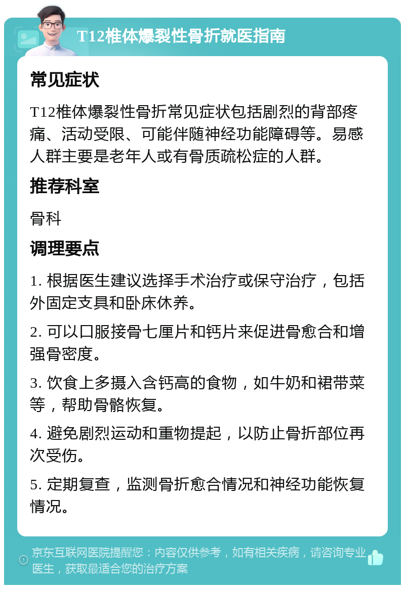 T12椎体爆裂性骨折就医指南 常见症状 T12椎体爆裂性骨折常见症状包括剧烈的背部疼痛、活动受限、可能伴随神经功能障碍等。易感人群主要是老年人或有骨质疏松症的人群。 推荐科室 骨科 调理要点 1. 根据医生建议选择手术治疗或保守治疗，包括外固定支具和卧床休养。 2. 可以口服接骨七厘片和钙片来促进骨愈合和增强骨密度。 3. 饮食上多摄入含钙高的食物，如牛奶和裙带菜等，帮助骨骼恢复。 4. 避免剧烈运动和重物提起，以防止骨折部位再次受伤。 5. 定期复查，监测骨折愈合情况和神经功能恢复情况。