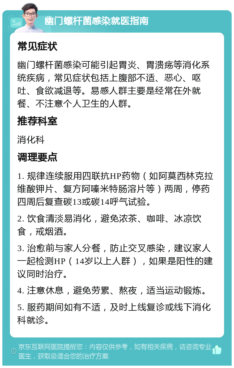 幽门螺杆菌感染就医指南 常见症状 幽门螺杆菌感染可能引起胃炎、胃溃疡等消化系统疾病，常见症状包括上腹部不适、恶心、呕吐、食欲减退等。易感人群主要是经常在外就餐、不注意个人卫生的人群。 推荐科室 消化科 调理要点 1. 规律连续服用四联抗HP药物（如阿莫西林克拉维酸钾片、复方阿嗪米特肠溶片等）两周，停药四周后复查碳13或碳14呼气试验。 2. 饮食清淡易消化，避免浓茶、咖啡、冰凉饮食，戒烟酒。 3. 治愈前与家人分餐，防止交叉感染，建议家人一起检测HP（14岁以上人群），如果是阳性的建议同时治疗。 4. 注意休息，避免劳累、熬夜，适当运动锻炼。 5. 服药期间如有不适，及时上线复诊或线下消化科就诊。