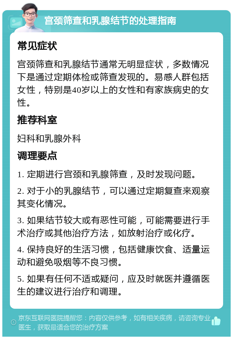 宫颈筛查和乳腺结节的处理指南 常见症状 宫颈筛查和乳腺结节通常无明显症状，多数情况下是通过定期体检或筛查发现的。易感人群包括女性，特别是40岁以上的女性和有家族病史的女性。 推荐科室 妇科和乳腺外科 调理要点 1. 定期进行宫颈和乳腺筛查，及时发现问题。 2. 对于小的乳腺结节，可以通过定期复查来观察其变化情况。 3. 如果结节较大或有恶性可能，可能需要进行手术治疗或其他治疗方法，如放射治疗或化疗。 4. 保持良好的生活习惯，包括健康饮食、适量运动和避免吸烟等不良习惯。 5. 如果有任何不适或疑问，应及时就医并遵循医生的建议进行治疗和调理。