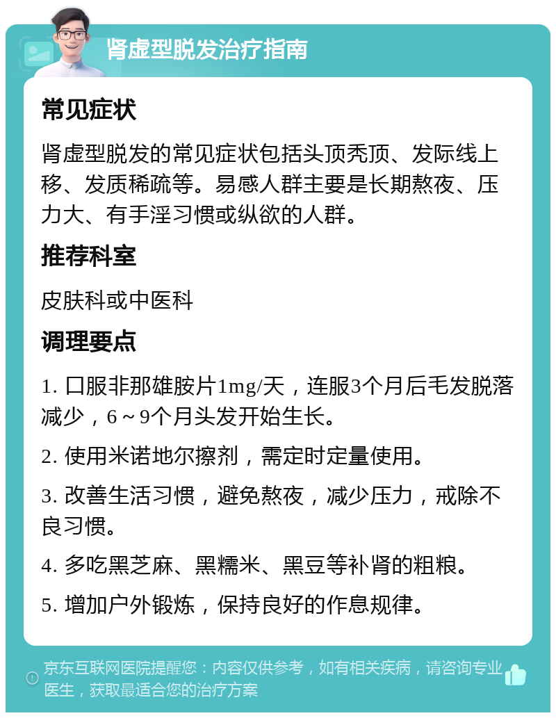 肾虚型脱发治疗指南 常见症状 肾虚型脱发的常见症状包括头顶秃顶、发际线上移、发质稀疏等。易感人群主要是长期熬夜、压力大、有手淫习惯或纵欲的人群。 推荐科室 皮肤科或中医科 调理要点 1. 口服非那雄胺片1mg/天，连服3个月后毛发脱落减少，6～9个月头发开始生长。 2. 使用米诺地尔擦剂，需定时定量使用。 3. 改善生活习惯，避免熬夜，减少压力，戒除不良习惯。 4. 多吃黑芝麻、黑糯米、黑豆等补肾的粗粮。 5. 增加户外锻炼，保持良好的作息规律。