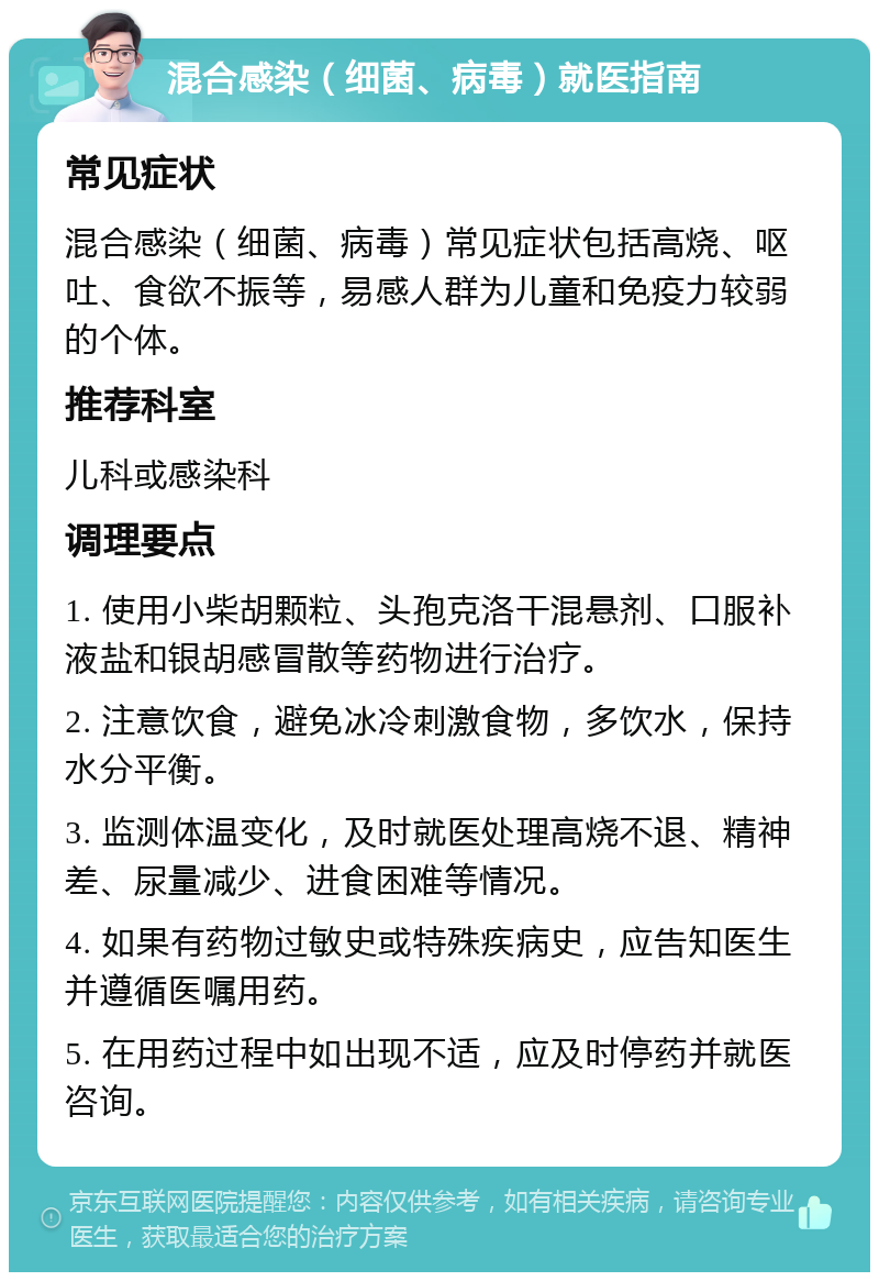 混合感染（细菌、病毒）就医指南 常见症状 混合感染（细菌、病毒）常见症状包括高烧、呕吐、食欲不振等，易感人群为儿童和免疫力较弱的个体。 推荐科室 儿科或感染科 调理要点 1. 使用小柴胡颗粒、头孢克洛干混悬剂、口服补液盐和银胡感冒散等药物进行治疗。 2. 注意饮食，避免冰冷刺激食物，多饮水，保持水分平衡。 3. 监测体温变化，及时就医处理高烧不退、精神差、尿量减少、进食困难等情况。 4. 如果有药物过敏史或特殊疾病史，应告知医生并遵循医嘱用药。 5. 在用药过程中如出现不适，应及时停药并就医咨询。