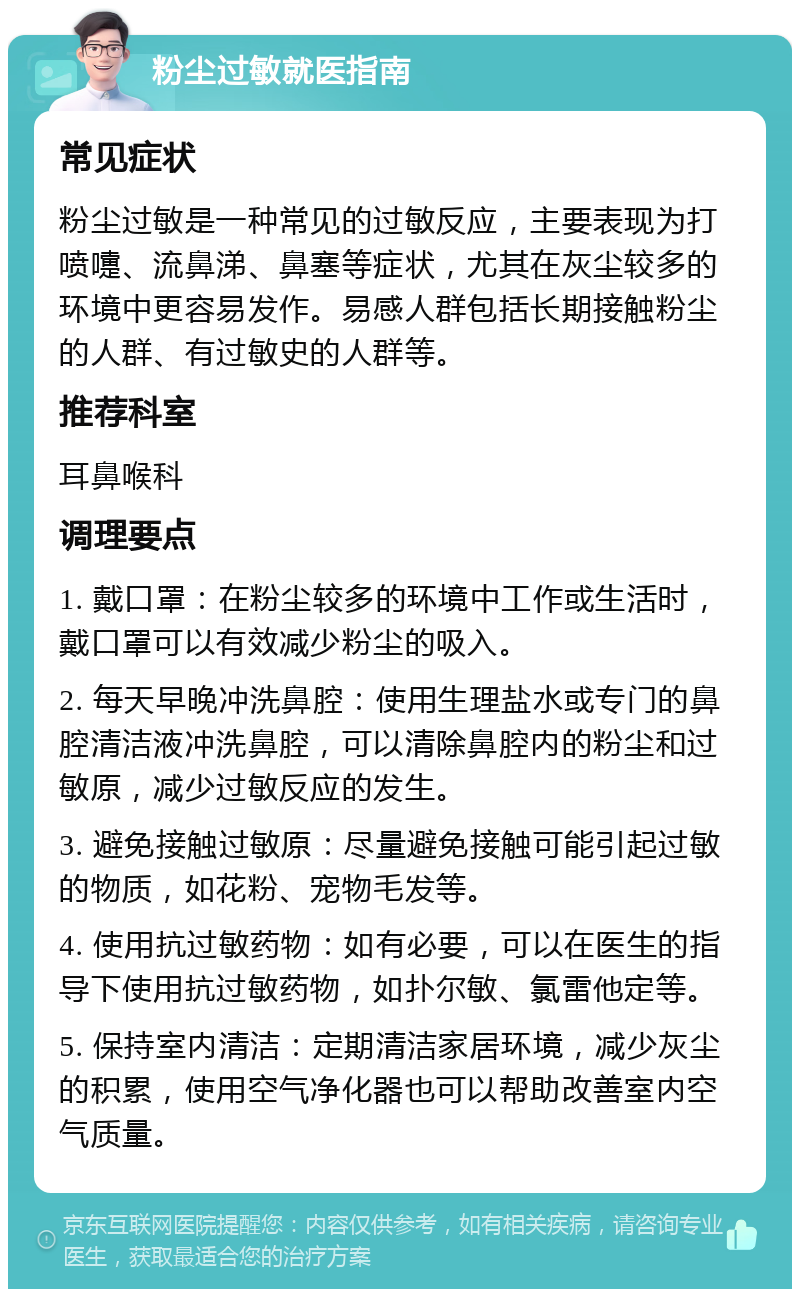 粉尘过敏就医指南 常见症状 粉尘过敏是一种常见的过敏反应，主要表现为打喷嚏、流鼻涕、鼻塞等症状，尤其在灰尘较多的环境中更容易发作。易感人群包括长期接触粉尘的人群、有过敏史的人群等。 推荐科室 耳鼻喉科 调理要点 1. 戴口罩：在粉尘较多的环境中工作或生活时，戴口罩可以有效减少粉尘的吸入。 2. 每天早晚冲洗鼻腔：使用生理盐水或专门的鼻腔清洁液冲洗鼻腔，可以清除鼻腔内的粉尘和过敏原，减少过敏反应的发生。 3. 避免接触过敏原：尽量避免接触可能引起过敏的物质，如花粉、宠物毛发等。 4. 使用抗过敏药物：如有必要，可以在医生的指导下使用抗过敏药物，如扑尔敏、氯雷他定等。 5. 保持室内清洁：定期清洁家居环境，减少灰尘的积累，使用空气净化器也可以帮助改善室内空气质量。