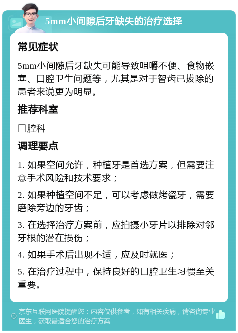 5mm小间隙后牙缺失的治疗选择 常见症状 5mm小间隙后牙缺失可能导致咀嚼不便、食物嵌塞、口腔卫生问题等，尤其是对于智齿已拔除的患者来说更为明显。 推荐科室 口腔科 调理要点 1. 如果空间允许，种植牙是首选方案，但需要注意手术风险和技术要求； 2. 如果种植空间不足，可以考虑做烤瓷牙，需要磨除旁边的牙齿； 3. 在选择治疗方案前，应拍摄小牙片以排除对邻牙根的潜在损伤； 4. 如果手术后出现不适，应及时就医； 5. 在治疗过程中，保持良好的口腔卫生习惯至关重要。