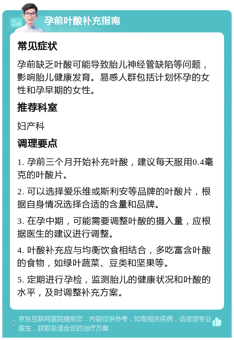 孕前叶酸补充指南 常见症状 孕前缺乏叶酸可能导致胎儿神经管缺陷等问题，影响胎儿健康发育。易感人群包括计划怀孕的女性和孕早期的女性。 推荐科室 妇产科 调理要点 1. 孕前三个月开始补充叶酸，建议每天服用0.4毫克的叶酸片。 2. 可以选择爱乐维或斯利安等品牌的叶酸片，根据自身情况选择合适的含量和品牌。 3. 在孕中期，可能需要调整叶酸的摄入量，应根据医生的建议进行调整。 4. 叶酸补充应与均衡饮食相结合，多吃富含叶酸的食物，如绿叶蔬菜、豆类和坚果等。 5. 定期进行孕检，监测胎儿的健康状况和叶酸的水平，及时调整补充方案。