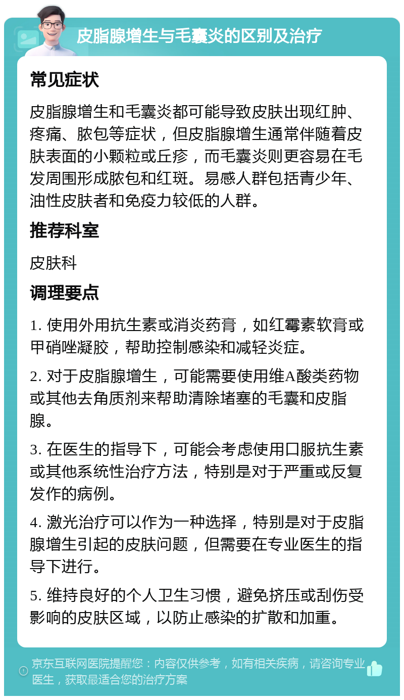 皮脂腺增生与毛囊炎的区别及治疗 常见症状 皮脂腺增生和毛囊炎都可能导致皮肤出现红肿、疼痛、脓包等症状，但皮脂腺增生通常伴随着皮肤表面的小颗粒或丘疹，而毛囊炎则更容易在毛发周围形成脓包和红斑。易感人群包括青少年、油性皮肤者和免疫力较低的人群。 推荐科室 皮肤科 调理要点 1. 使用外用抗生素或消炎药膏，如红霉素软膏或甲硝唑凝胶，帮助控制感染和减轻炎症。 2. 对于皮脂腺增生，可能需要使用维A酸类药物或其他去角质剂来帮助清除堵塞的毛囊和皮脂腺。 3. 在医生的指导下，可能会考虑使用口服抗生素或其他系统性治疗方法，特别是对于严重或反复发作的病例。 4. 激光治疗可以作为一种选择，特别是对于皮脂腺增生引起的皮肤问题，但需要在专业医生的指导下进行。 5. 维持良好的个人卫生习惯，避免挤压或刮伤受影响的皮肤区域，以防止感染的扩散和加重。