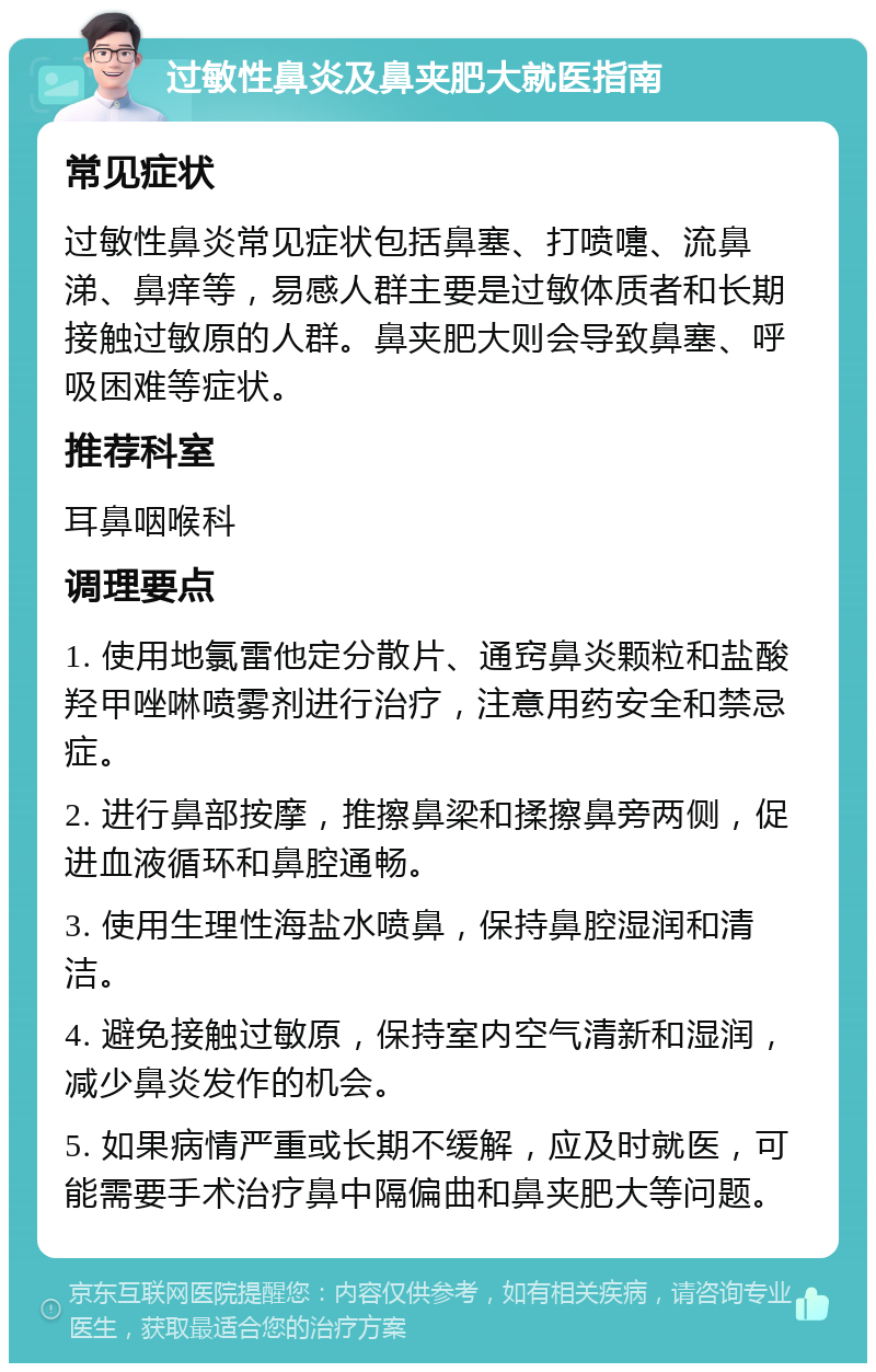 过敏性鼻炎及鼻夹肥大就医指南 常见症状 过敏性鼻炎常见症状包括鼻塞、打喷嚏、流鼻涕、鼻痒等，易感人群主要是过敏体质者和长期接触过敏原的人群。鼻夹肥大则会导致鼻塞、呼吸困难等症状。 推荐科室 耳鼻咽喉科 调理要点 1. 使用地氯雷他定分散片、通窍鼻炎颗粒和盐酸羟甲唑啉喷雾剂进行治疗，注意用药安全和禁忌症。 2. 进行鼻部按摩，推擦鼻梁和揉擦鼻旁两侧，促进血液循环和鼻腔通畅。 3. 使用生理性海盐水喷鼻，保持鼻腔湿润和清洁。 4. 避免接触过敏原，保持室内空气清新和湿润，减少鼻炎发作的机会。 5. 如果病情严重或长期不缓解，应及时就医，可能需要手术治疗鼻中隔偏曲和鼻夹肥大等问题。