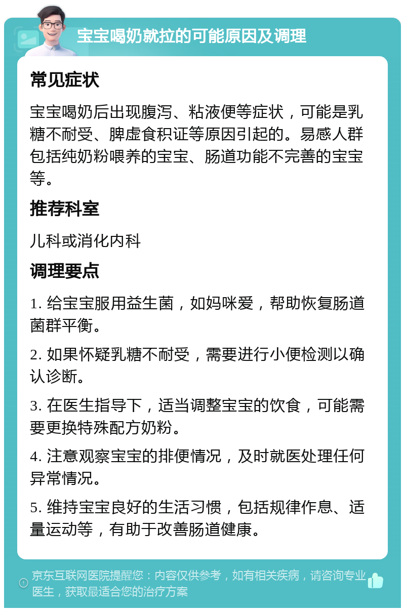 宝宝喝奶就拉的可能原因及调理 常见症状 宝宝喝奶后出现腹泻、粘液便等症状，可能是乳糖不耐受、脾虚食积证等原因引起的。易感人群包括纯奶粉喂养的宝宝、肠道功能不完善的宝宝等。 推荐科室 儿科或消化内科 调理要点 1. 给宝宝服用益生菌，如妈咪爱，帮助恢复肠道菌群平衡。 2. 如果怀疑乳糖不耐受，需要进行小便检测以确认诊断。 3. 在医生指导下，适当调整宝宝的饮食，可能需要更换特殊配方奶粉。 4. 注意观察宝宝的排便情况，及时就医处理任何异常情况。 5. 维持宝宝良好的生活习惯，包括规律作息、适量运动等，有助于改善肠道健康。