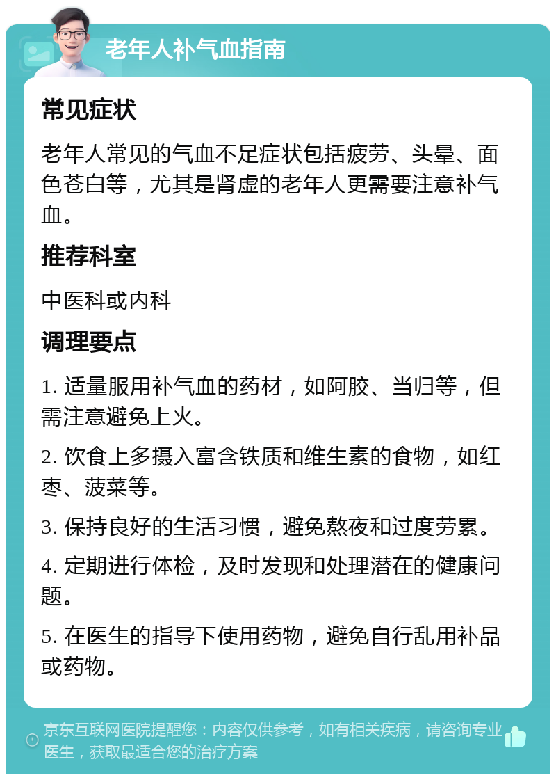 老年人补气血指南 常见症状 老年人常见的气血不足症状包括疲劳、头晕、面色苍白等，尤其是肾虚的老年人更需要注意补气血。 推荐科室 中医科或内科 调理要点 1. 适量服用补气血的药材，如阿胶、当归等，但需注意避免上火。 2. 饮食上多摄入富含铁质和维生素的食物，如红枣、菠菜等。 3. 保持良好的生活习惯，避免熬夜和过度劳累。 4. 定期进行体检，及时发现和处理潜在的健康问题。 5. 在医生的指导下使用药物，避免自行乱用补品或药物。