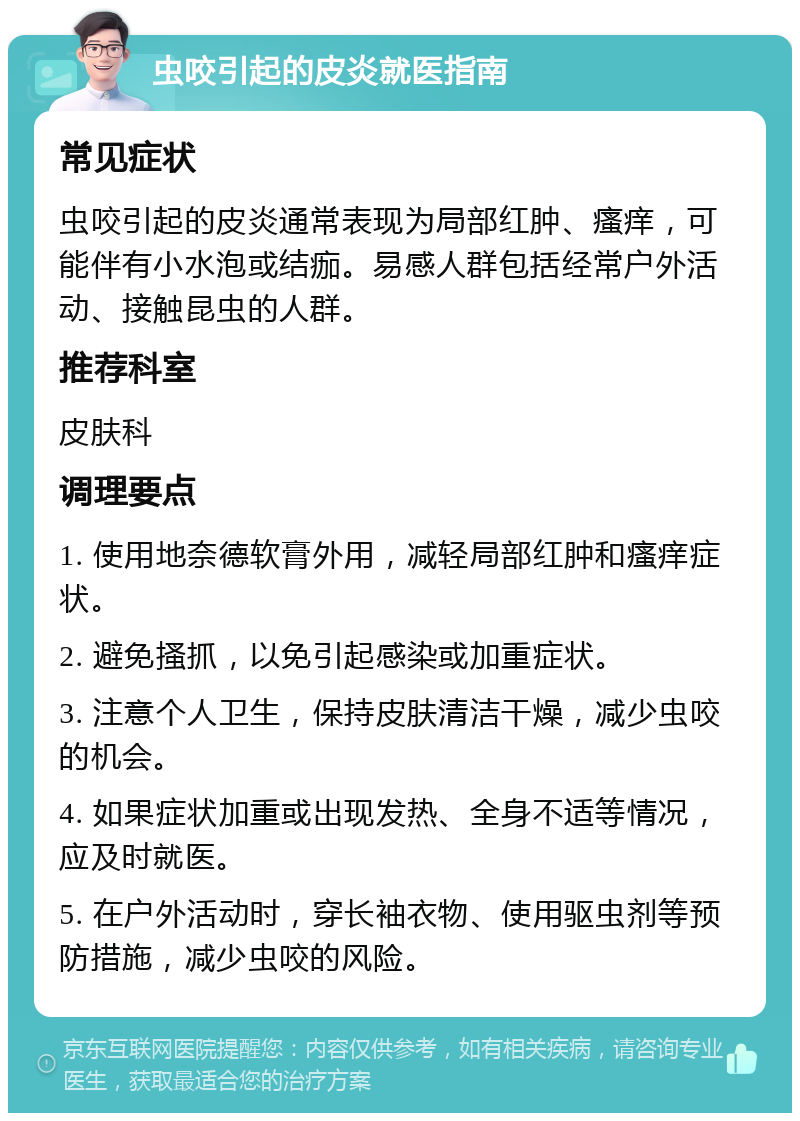 虫咬引起的皮炎就医指南 常见症状 虫咬引起的皮炎通常表现为局部红肿、瘙痒，可能伴有小水泡或结痂。易感人群包括经常户外活动、接触昆虫的人群。 推荐科室 皮肤科 调理要点 1. 使用地奈德软膏外用，减轻局部红肿和瘙痒症状。 2. 避免搔抓，以免引起感染或加重症状。 3. 注意个人卫生，保持皮肤清洁干燥，减少虫咬的机会。 4. 如果症状加重或出现发热、全身不适等情况，应及时就医。 5. 在户外活动时，穿长袖衣物、使用驱虫剂等预防措施，减少虫咬的风险。