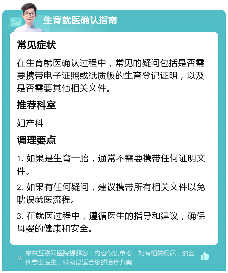 生育就医确认指南 常见症状 在生育就医确认过程中，常见的疑问包括是否需要携带电子证照或纸质版的生育登记证明，以及是否需要其他相关文件。 推荐科室 妇产科 调理要点 1. 如果是生育一胎，通常不需要携带任何证明文件。 2. 如果有任何疑问，建议携带所有相关文件以免耽误就医流程。 3. 在就医过程中，遵循医生的指导和建议，确保母婴的健康和安全。