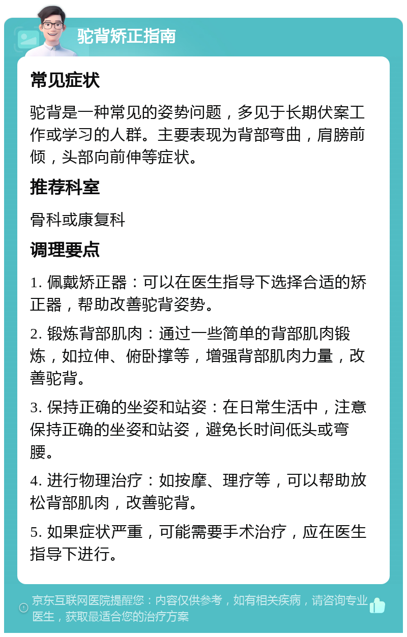 驼背矫正指南 常见症状 驼背是一种常见的姿势问题，多见于长期伏案工作或学习的人群。主要表现为背部弯曲，肩膀前倾，头部向前伸等症状。 推荐科室 骨科或康复科 调理要点 1. 佩戴矫正器：可以在医生指导下选择合适的矫正器，帮助改善驼背姿势。 2. 锻炼背部肌肉：通过一些简单的背部肌肉锻炼，如拉伸、俯卧撑等，增强背部肌肉力量，改善驼背。 3. 保持正确的坐姿和站姿：在日常生活中，注意保持正确的坐姿和站姿，避免长时间低头或弯腰。 4. 进行物理治疗：如按摩、理疗等，可以帮助放松背部肌肉，改善驼背。 5. 如果症状严重，可能需要手术治疗，应在医生指导下进行。