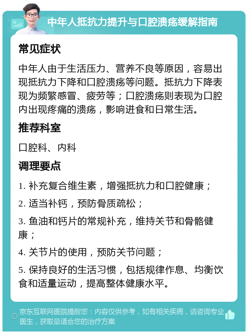 中年人抵抗力提升与口腔溃疡缓解指南 常见症状 中年人由于生活压力、营养不良等原因，容易出现抵抗力下降和口腔溃疡等问题。抵抗力下降表现为频繁感冒、疲劳等；口腔溃疡则表现为口腔内出现疼痛的溃疡，影响进食和日常生活。 推荐科室 口腔科、内科 调理要点 1. 补充复合维生素，增强抵抗力和口腔健康； 2. 适当补钙，预防骨质疏松； 3. 鱼油和钙片的常规补充，维持关节和骨骼健康； 4. 关节片的使用，预防关节问题； 5. 保持良好的生活习惯，包括规律作息、均衡饮食和适量运动，提高整体健康水平。