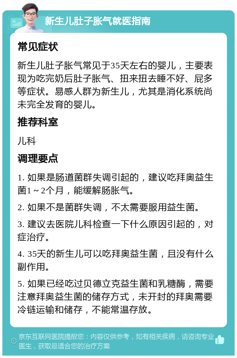 新生儿肚子胀气就医指南 常见症状 新生儿肚子胀气常见于35天左右的婴儿，主要表现为吃完奶后肚子胀气、扭来扭去睡不好、屁多等症状。易感人群为新生儿，尤其是消化系统尚未完全发育的婴儿。 推荐科室 儿科 调理要点 1. 如果是肠道菌群失调引起的，建议吃拜奥益生菌1～2个月，能缓解肠胀气。 2. 如果不是菌群失调，不太需要服用益生菌。 3. 建议去医院儿科检查一下什么原因引起的，对症治疗。 4. 35天的新生儿可以吃拜奥益生菌，且没有什么副作用。 5. 如果已经吃过贝德立克益生菌和乳糖酶，需要注意拜奥益生菌的储存方式，未开封的拜奥需要冷链运输和储存，不能常温存放。